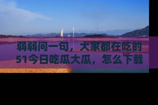 弱弱问一句，大家都在吃的51今日吃瓜大瓜，怎么下载登录才能体验最新入口？