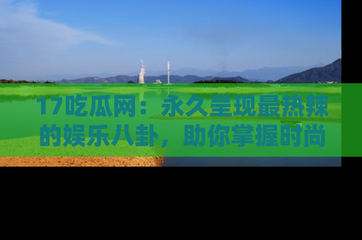 17吃瓜网：永久呈现最热辣的娱乐八卦，助你掌握时尚趋势