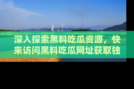 深入探索黑料吃瓜资源，快来访问黑料吃瓜网址获取独家内容！