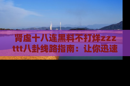 肾虚十八连黑料不打烊zzzttt八卦线路指南：让你迅速掌握热点事件脉络