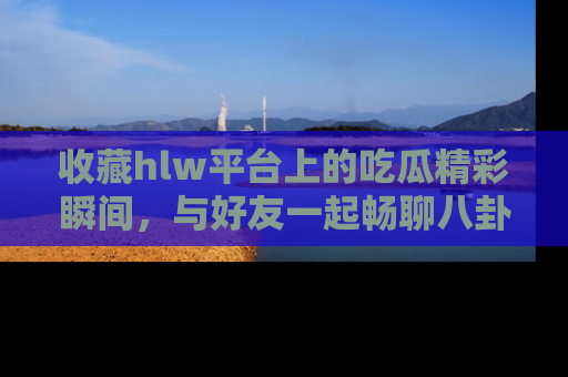 收藏hlw平台上的吃瓜精彩瞬间，与好友一起畅聊八卦趣闻！