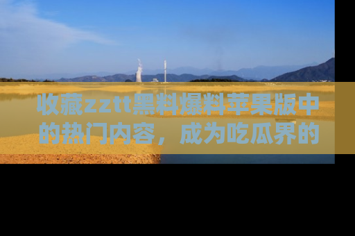 收藏zztt黑料爆料苹果版中的热门内容，成为吃瓜界的资深玩家！