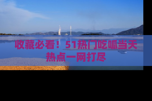 收藏必看！51热门吃呱当天热点一网打尽