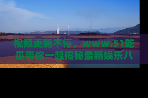 视频更新不停，www.51吃瓜带你一起揭秘最新娱乐八卦，畅享信息盛宴！