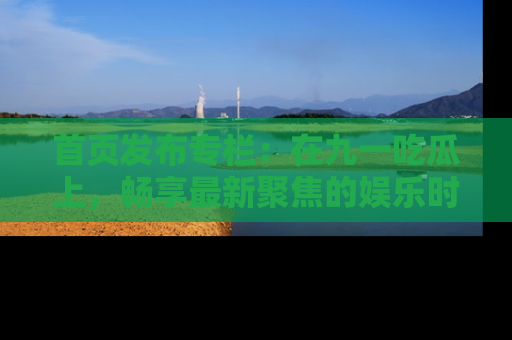首页发布专栏：在九一吃瓜上，畅享最新聚焦的娱乐时讯