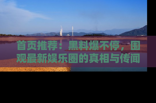 首页推荐：黑料爆不停，围观最新娱乐圈的真相与传闻