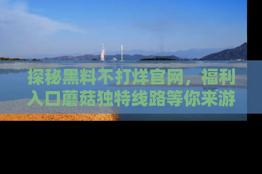 探秘黑料不打烊官网，福利入口蘑菇独特线路等你来游玩！