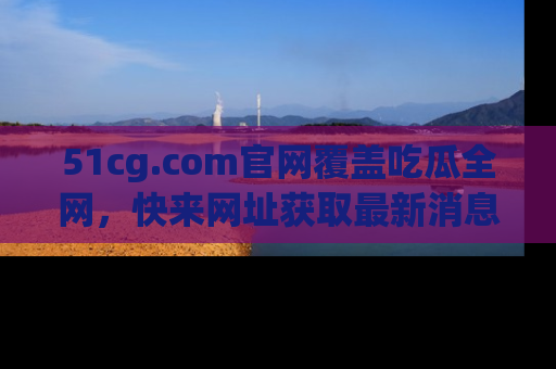 51cg.com官网覆盖吃瓜全网，快来网址获取最新消息与链接！