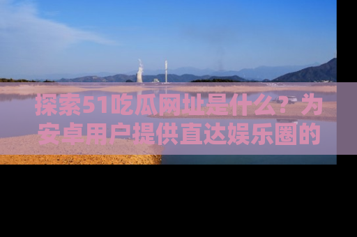 探索51吃瓜网址是什么？为安卓用户提供直达娱乐圈的途径