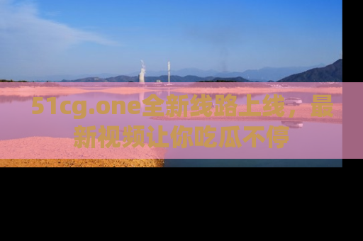 51cg.one全新线路上线，最新视频让你吃瓜不停