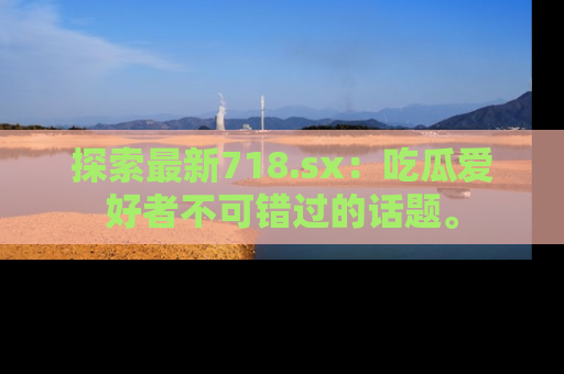 探索最新718.sx：吃瓜爱好者不可错过的话题。