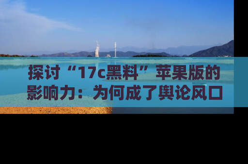 探讨“17c黑料”苹果版的影响力：为何成了舆论风口？
