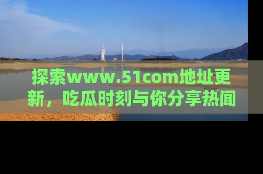 探索www.51com地址更新，吃瓜时刻与你分享热闻