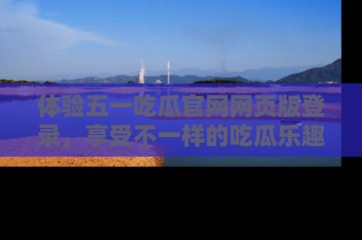 体验五一吃瓜官网网页版登录，享受不一样的吃瓜乐趣与互动体验