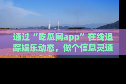 通过“吃瓜网app”在线追踪娱乐动态,做个信息灵通的吃瓜群众!