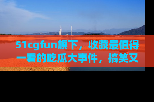 51cgfun旗下，收藏最值得一看的吃瓜大事件，搞笑又精彩！