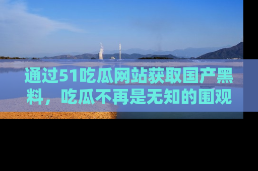 通过51吃瓜网站获取国产黑料,吃瓜不再是无知的围观者