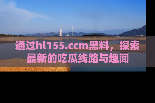 通过hl155.ccm黑料,探索最新的吃瓜线路与趣闻