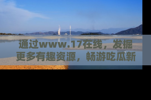 通过www.17在线,发掘更多有趣资源,畅游吃瓜新闻海洋