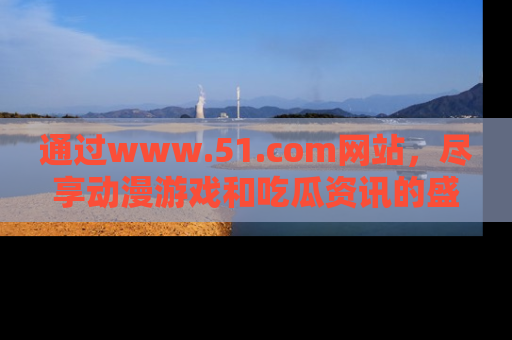 通过www.51.com网站,尽享动漫游戏和吃瓜资讯的盛宴!