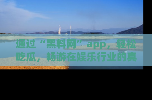 通过“黑料网”app,轻松吃瓜,畅游在娱乐行业的真实世界!