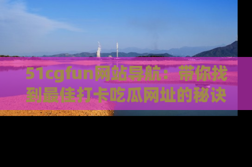 51cgfun网站导航：带你找到最佳打卡吃瓜网址的秘诀