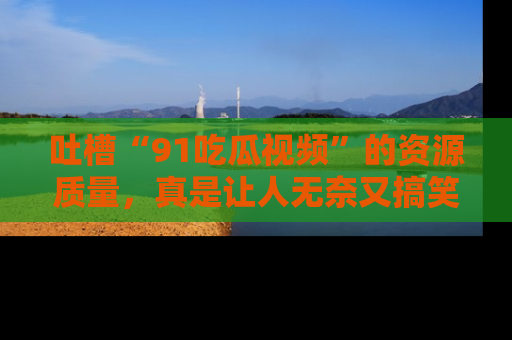 吐槽“91吃瓜视频”的资源质量,真是让人无奈又搞笑!