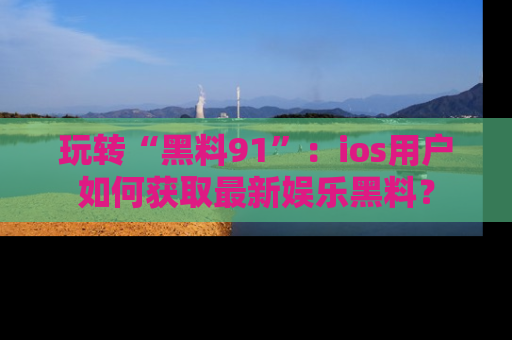 玩转“黑料91”:ios用户如何获取最新娱乐黑料?