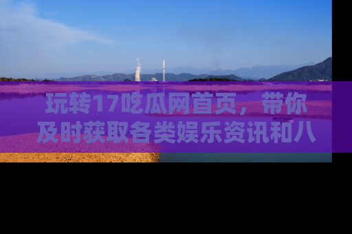 玩转17吃瓜网首页,带你及时获取各类娱乐资讯和八卦故事!