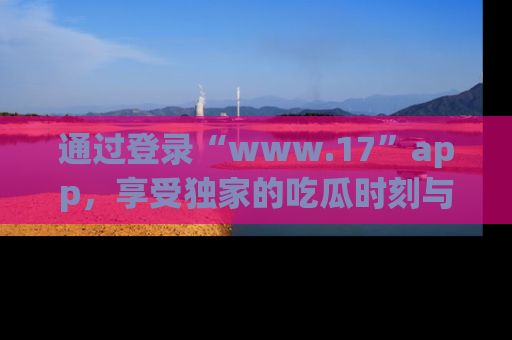 通过登录“www.17”app,享受独家的吃瓜时刻与娱乐资讯!
