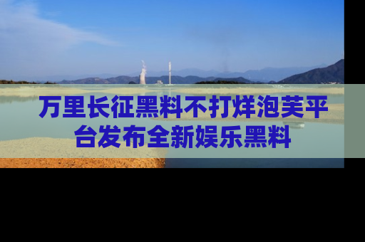 万里长征黑料不打烊泡芙平台发布全新娱乐黑料