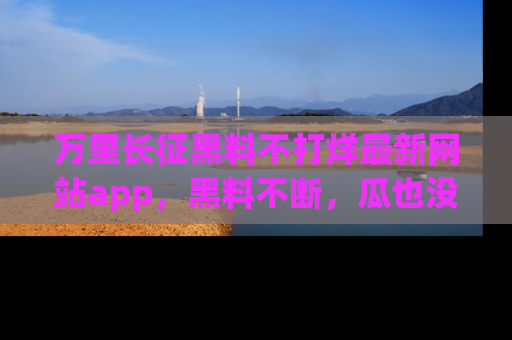 万里长征黑料不打烊最新网站app,黑料不断,瓜也没断,真香!