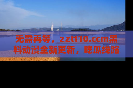 无需再等，zztt10.ccm黑料动漫全新更新，吃瓜线路佛系推荐！