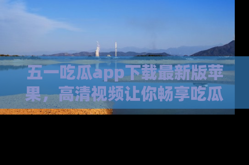 五一吃瓜app下载最新版苹果，高清视频让你畅享吃瓜乐趣