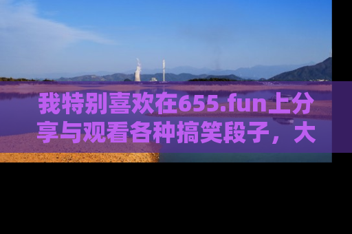 我特别喜欢在655.fun上分享与观看各种搞笑段子，大家一起来享受乐趣吧！
