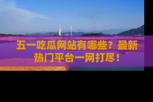 五一吃瓜网站有哪些？最新热门平台一网打尽！
