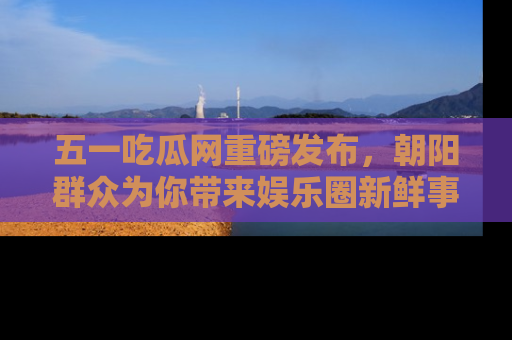 五一吃瓜网重磅发布，朝阳群众为你带来娱乐圈新鲜事！