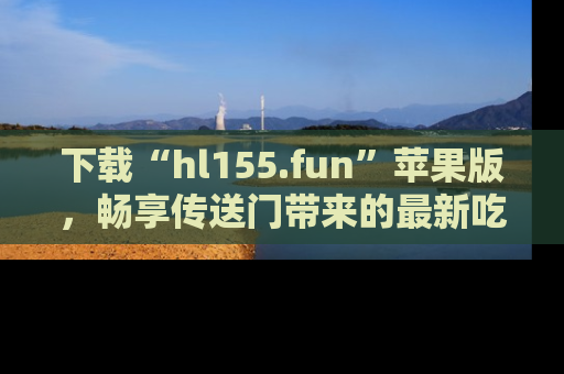下载“hl155.fun”苹果版，畅享传送门带来的最新吃瓜资讯