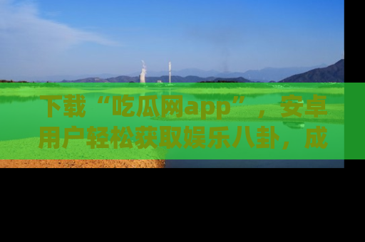 下载“吃瓜网app”，安卓用户轻松获取娱乐八卦，成为身边的知情达人！