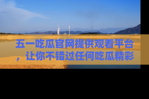 五一吃瓜官网提供观看平台，让你不错过任何吃瓜精彩瞬间