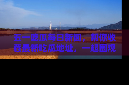 五一吃瓜每日新闻，帮你收藏最新吃瓜地址，一起围观吧！
