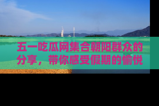 五一吃瓜网集合朝阳群众的分享，带你感受假期的愉悦！
