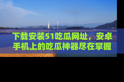 下载安装51吃瓜网址，安卓手机上的吃瓜神器尽在掌握