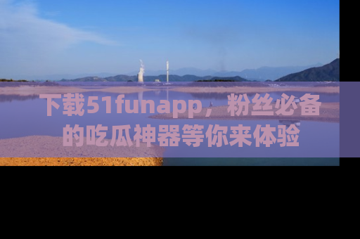 下载51funapp，粉丝必备的吃瓜神器等你来体验