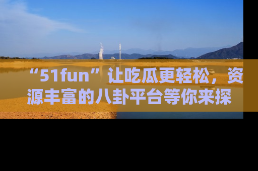 “51fun”让吃瓜更轻松，资源丰富的八卦平台等你来探索！