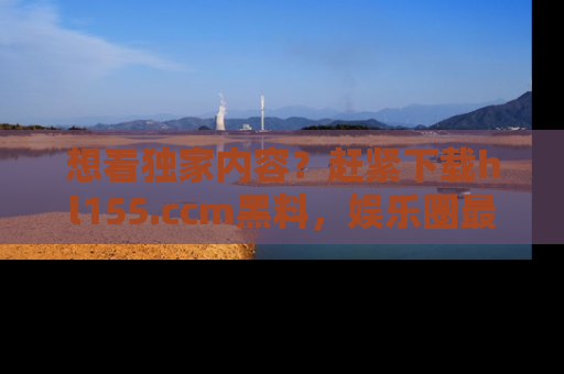想看独家内容？赶紧下载hl155.ccm黑料，娱乐圈最劲爆的新闻一手掌握！