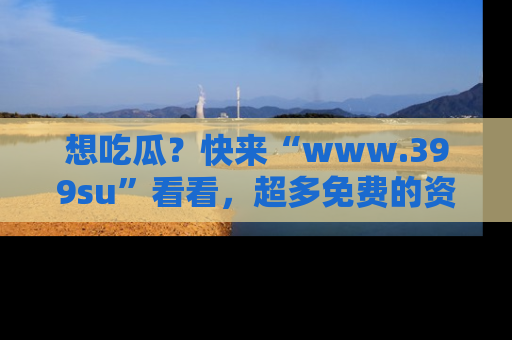 想吃瓜？快来“www.399su”看看，超多免费的资源让你尽情享受！