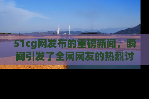 51cg网发布的重磅新闻,瞬间引发了全网网友的热烈讨论!
