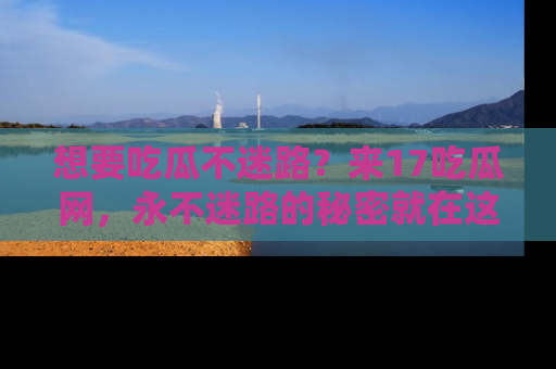想要吃瓜不迷路？来17吃瓜网，永不迷路的秘密就在这里！