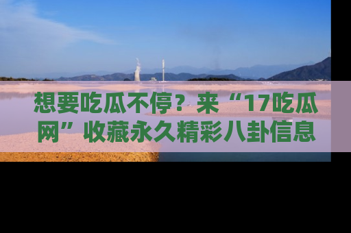 想要吃瓜不停？来“17吃瓜网”收藏永久精彩八卦信息！